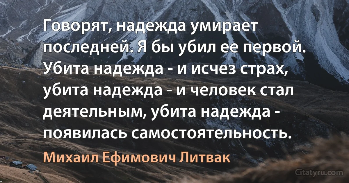 Говорят, надежда умирает последней. Я бы убил ее первой. Убита надежда - и исчез страх, убита надежда - и человек стал деятельным, убита надежда - появилась самостоятельность. (Михаил Ефимович Литвак)