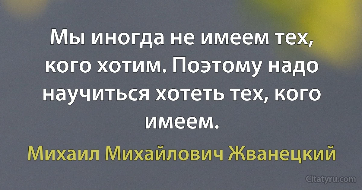 Мы иногда не имеем тех, кого хотим. Поэтому надо научиться хотеть тех, кого имеем. (Михаил Михайлович Жванецкий)