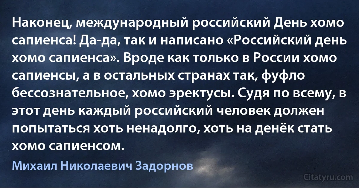 Наконец, международный российский День хомо сапиенса! Да-да, так и написано «Российский день хомо сапиенса». Вроде как только в России хомо сапиенсы, а в остальных странах так, фуфло бессознательное, хомо эректусы. Судя по всему, в этот день каждый российский человек должен попытаться хоть ненадолго, хоть на денёк стать хомо сапиенсом. (Михаил Николаевич Задорнов)