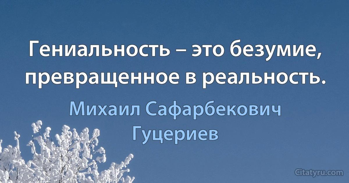 Гениальность – это безумие, превращенное в реальность. (Михаил Сафарбекович Гуцериев)