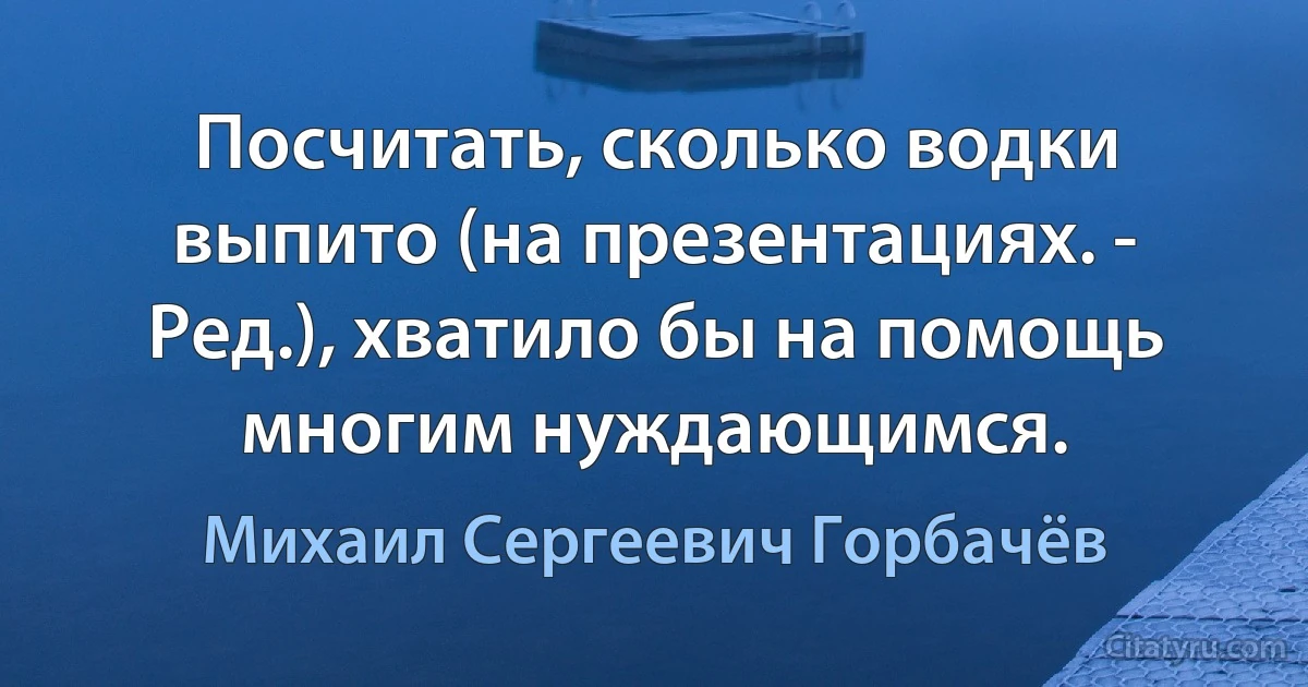 Посчитать, сколько водки выпито (на презентациях. - Ред.), хватило бы на помощь многим нуждающимся. (Михаил Сергеевич Горбачёв)