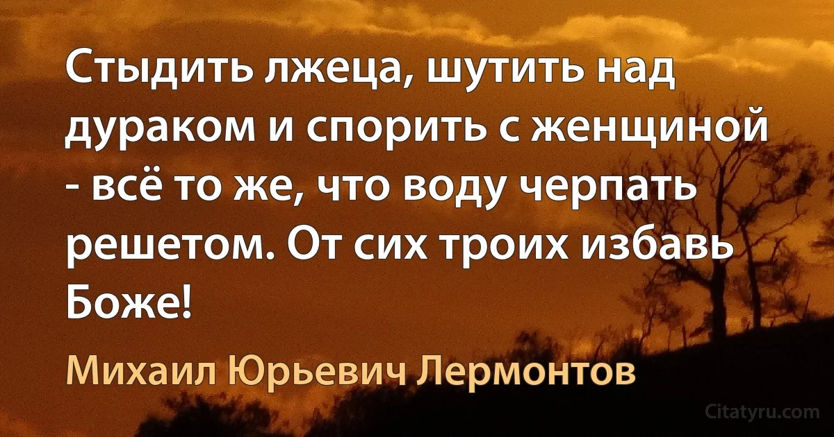 Стыдить лжеца, шутить над дураком и спорить с женщиной - всё то же, что воду черпать решетом. От сих троих избавь Боже! (Михаил Юрьевич Лермонтов)