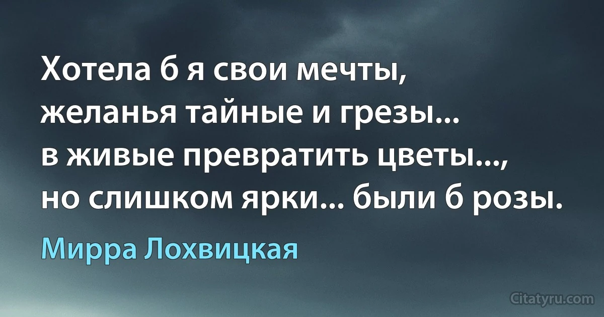 Хотела б я свои мечты,
желанья тайные и грезы...
в живые превратить цветы...,
но слишком ярки... были б розы. (Мирра Лохвицкая)