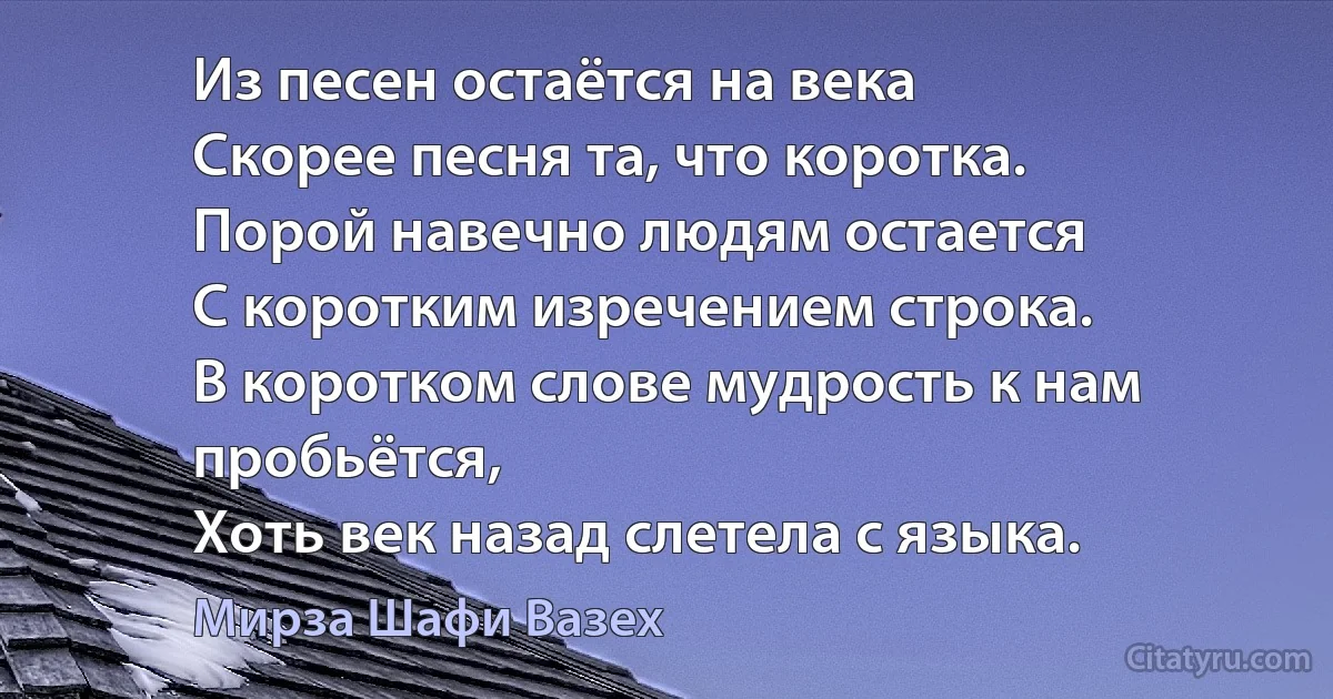 Из песен остаётся на века
Скорее песня та, что коротка.
Порой навечно людям остается
С коротким изречением строка.
В коротком слове мудрость к нам пробьётся,
Хоть век назад слетела с языка. (Мирза Шафи Вазех)