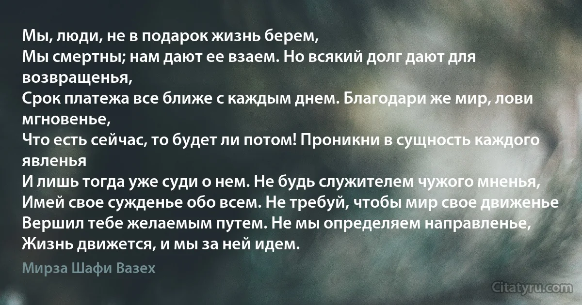 Мы, люди, не в подарок жизнь берем,
Мы смертны; нам дают ее взаем. Но всякий долг дают для возвращенья,
Срок платежа все ближе с каждым днем. Благодари же мир, лови мгновенье,
Что есть сейчас, то будет ли потом! Проникни в сущность каждого явленья
И лишь тогда уже суди о нем. Не будь служителем чужого мненья,
Имей свое сужденье обо всем. Не требуй, чтобы мир свое движенье
Вершил тебе желаемым путем. Не мы определяем направленье,
Жизнь движется, и мы за ней идем. (Мирза Шафи Вазех)