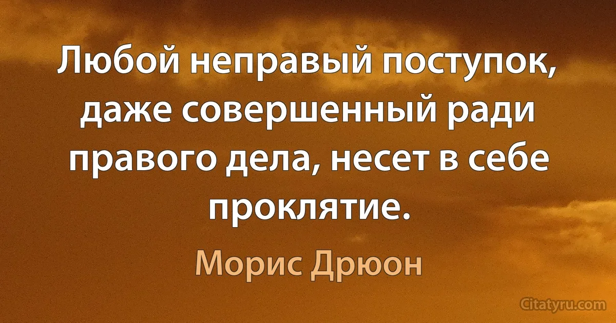 Любой неправый поступок, даже совершенный ради правого дела, несет в себе проклятие. (Морис Дрюон)