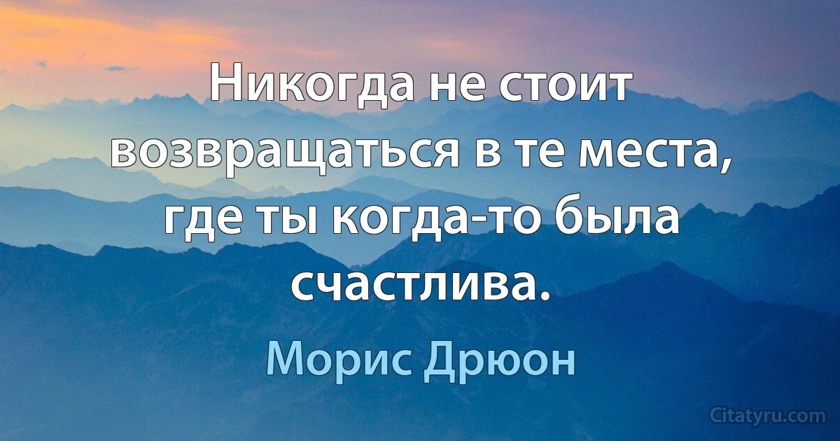 Никогда не стоит возвращаться в те места, где ты когда-то была счастлива. (Морис Дрюон)