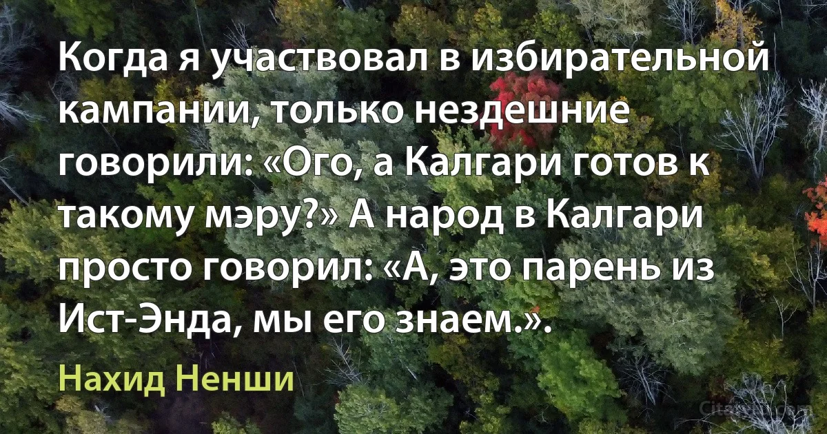 Когда я участвовал в избирательной кампании, только нездешние говорили: «Ого, а Калгари готов к такому мэру?» А народ в Калгари просто говорил: «А, это парень из Ист-Энда, мы его знаем.». (Нахид Ненши)