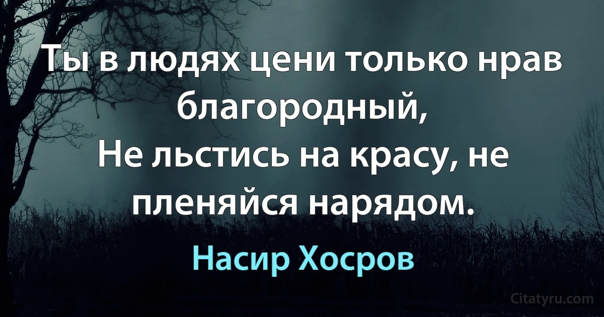 Ты в людях цени только нрав благородный,
Не льстись на красу, не пленяйся нарядом. (Насир Хосров)