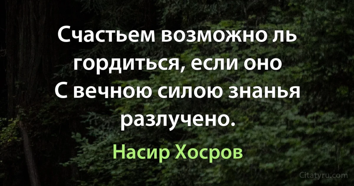 Счастьем возможно ль гордиться, если оно
С вечною силою знанья разлучено. (Насир Хосров)