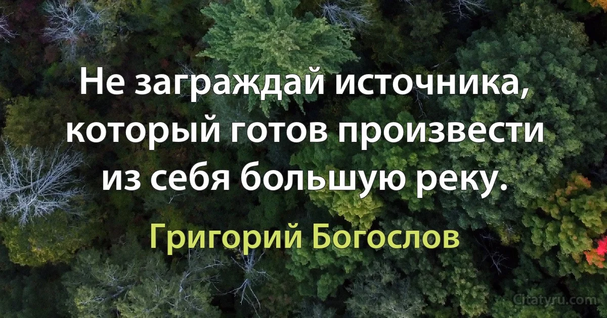 Не заграждай источника, который готов произвести из себя большую реку. (Григорий Богослов)