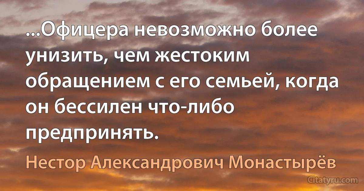 ...Офицера невозможно более унизить, чем жестоким обращением с его семьей, когда он бессилен что-либо предпринять. (Нестор Александрович Монастырёв)