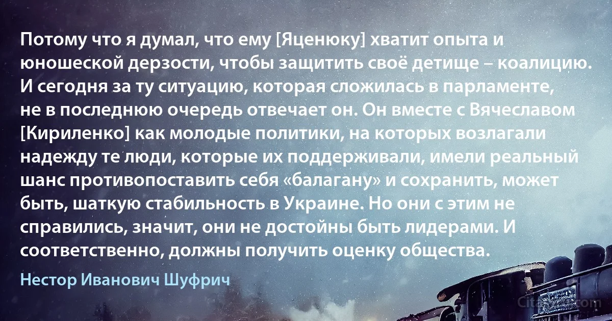 Потому что я думал, что ему [Яценюку] хватит опыта и юношеской дерзости, чтобы защитить своё детище – коалицию. И сегодня за ту ситуацию, которая сложилась в парламенте, не в последнюю очередь отвечает он. Он вместе с Вячеславом [Кириленко] как молодые политики, на которых возлагали надежду те люди, которые их поддерживали, имели реальный шанс противопоставить себя «балагану» и сохранить, может быть, шаткую стабильность в Украине. Но они с этим не справились, значит, они не достойны быть лидерами. И соответственно, должны получить оценку общества. (Нестор Иванович Шуфрич)