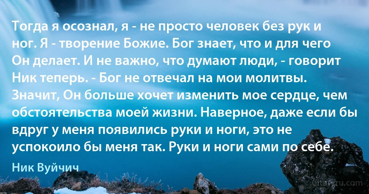 Тогда я осознал, я - не просто человек без рук и ног. Я - творение Божие. Бог знает, что и для чего Он делает. И не важно, что думают люди, - говорит Ник теперь. - Бог не отвечал на мои молитвы. Значит, Он больше хочет изменить мое сердце, чем обстоятельства моей жизни. Наверное, даже если бы вдруг у меня появились руки и ноги, это не успокоило бы меня так. Руки и ноги сами по себе. (Ник Вуйчич)