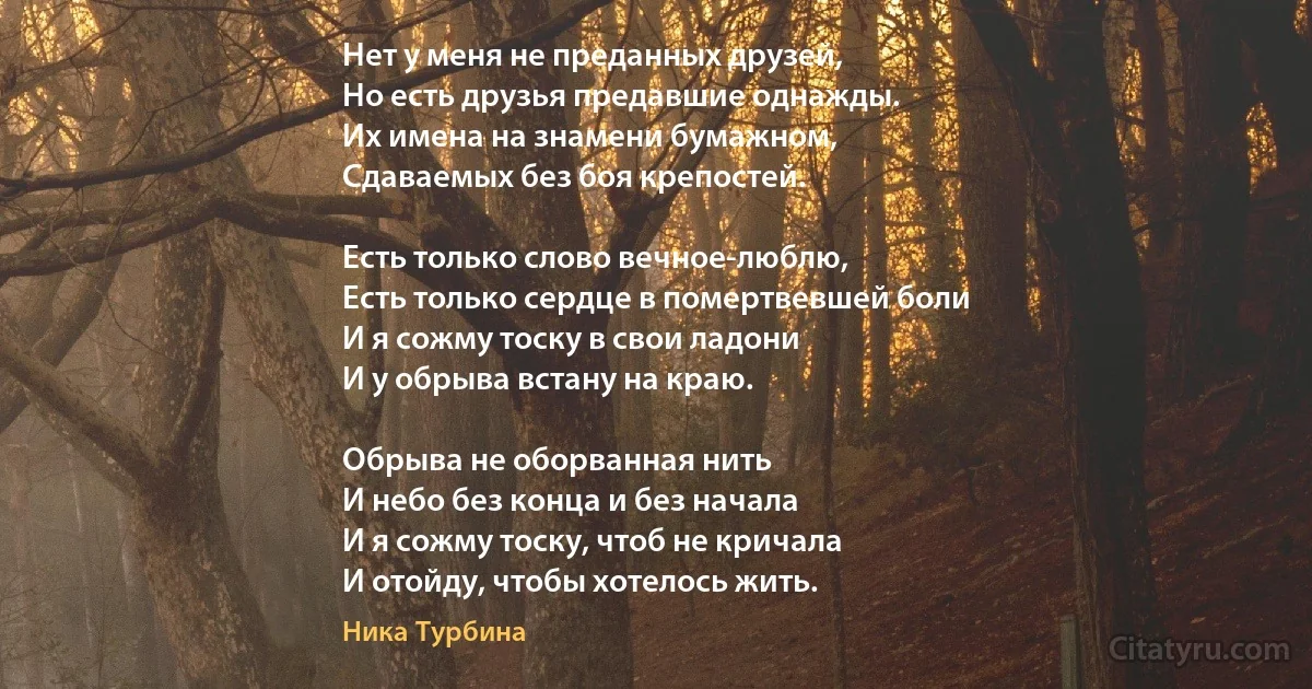 Нет у меня не преданных друзей,
Но есть друзья предавшие однажды.
Их имена на знамени бумажном,
Сдаваемых без боя крепостей.

Есть только слово вечное-люблю,
Есть только сердце в помертвевшей боли
И я сожму тоску в свои ладони
И у обрыва встану на краю.

Обрыва не оборванная нить
И небо без конца и без начала
И я сожму тоску, чтоб не кричала
И отойду, чтобы хотелось жить. (Ника Турбина)