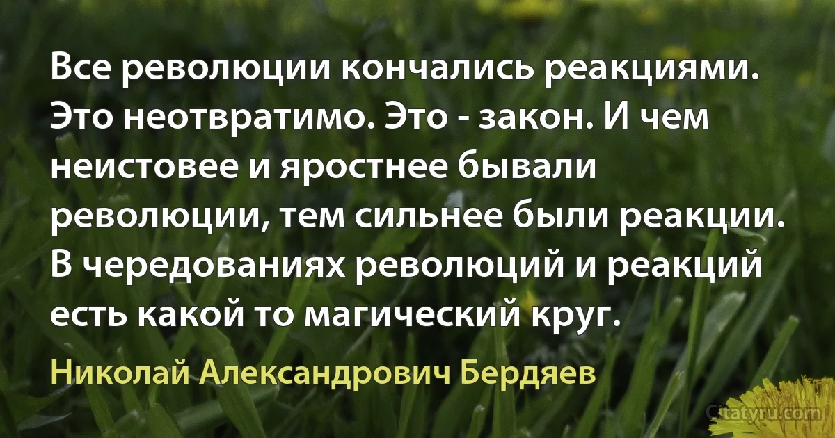 Все революции кончались реакциями. Это неотвратимо. Это - закон. И чем неистовее и яростнее бывали революции, тем сильнее были реакции. В чередованиях революций и реакций есть какой то магический круг. (Николай Александрович Бердяев)