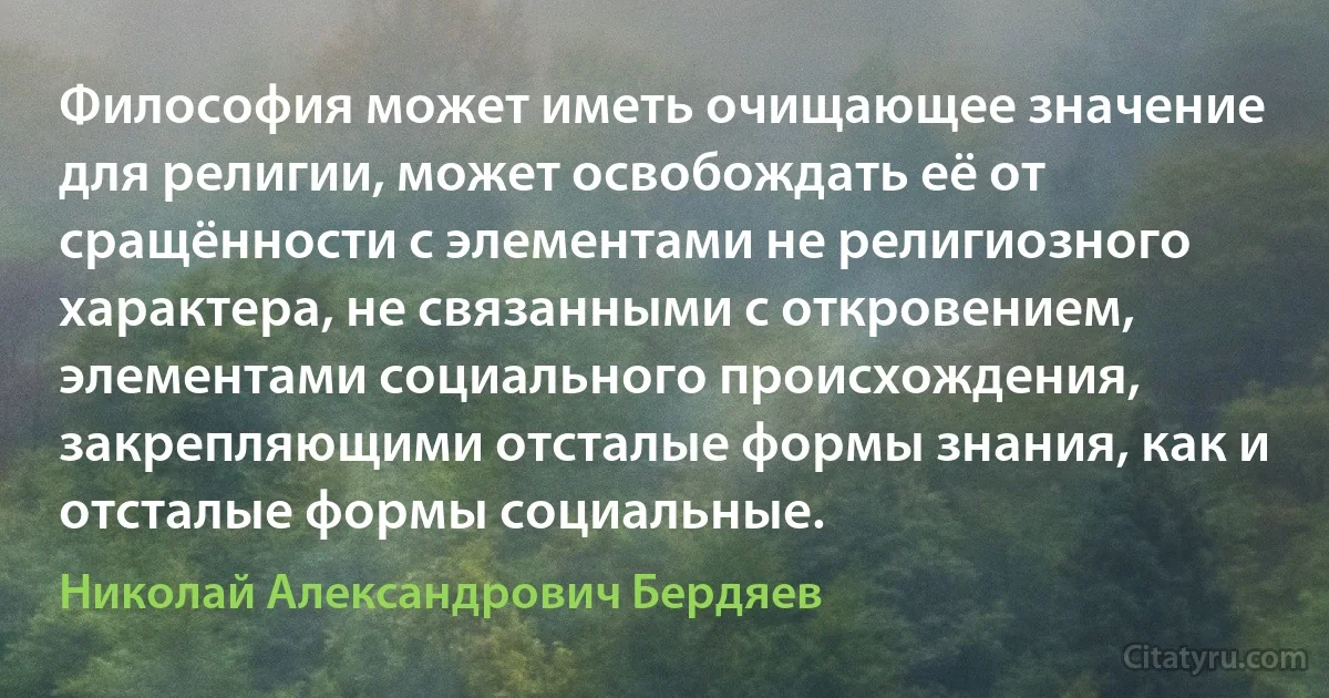 Философия может иметь очищающее значение для религии, может освобождать её от сращённости с элементами не религиозного характера, не связанными с откровением, элементами социального происхождения, закрепляющими отсталые формы знания, как и отсталые формы социальные. (Николай Александрович Бердяев)