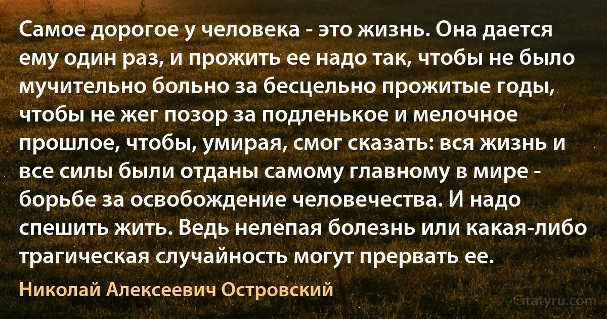 Самое дорогое у человека - это жизнь. Она дается ему один раз, и прожить ее надо так, чтобы не было мучительно больно за бесцельно прожитые годы, чтобы не жег позор за подленькое и мелочное прошлое, чтобы, умирая, смог сказать: вся жизнь и все силы были отданы самому главному в мире - борьбе за освобождение человечества. И надо спешить жить. Ведь нелепая болезнь или какая-либо трагическая случайность могут прервать ее. (Николай Алексеевич Островский)