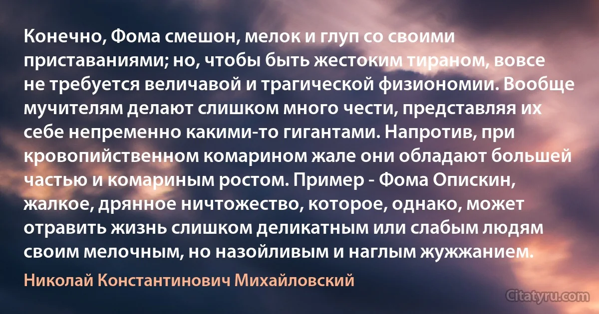 Конечно, Фома смешон, мелок и глуп со своими приставаниями; но, чтобы быть жестоким тираном, вовсе не требуется величавой и трагической физиономии. Вообще мучителям делают слишком много чести, представляя их себе непременно какими-то гигантами. Напротив, при кровопийственном комарином жале они обладают большей частью и комариным ростом. Пример - Фома Опискин, жалкое, дрянное ничтожество, которое, однако, может отравить жизнь слишком деликатным или слабым людям своим мелочным, но назойливым и наглым жужжанием. (Николай Константинович Михайловский)