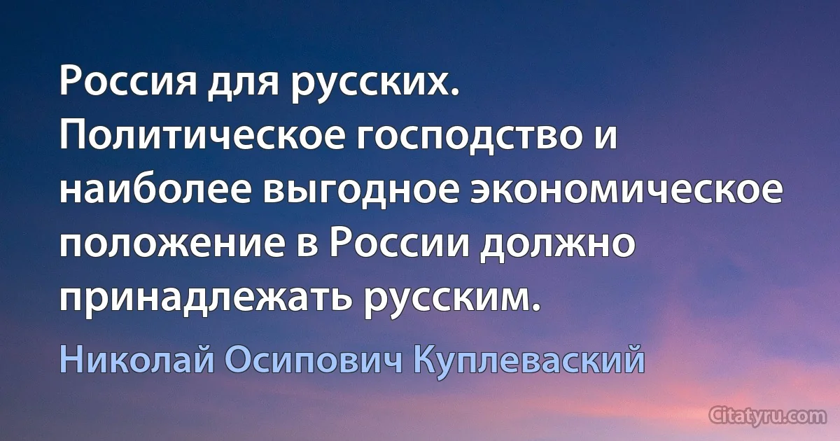 Россия для русских. Политическое господство и наиболее выгодное экономическое положение в России должно принадлежать русским. (Николай Осипович Куплеваский)