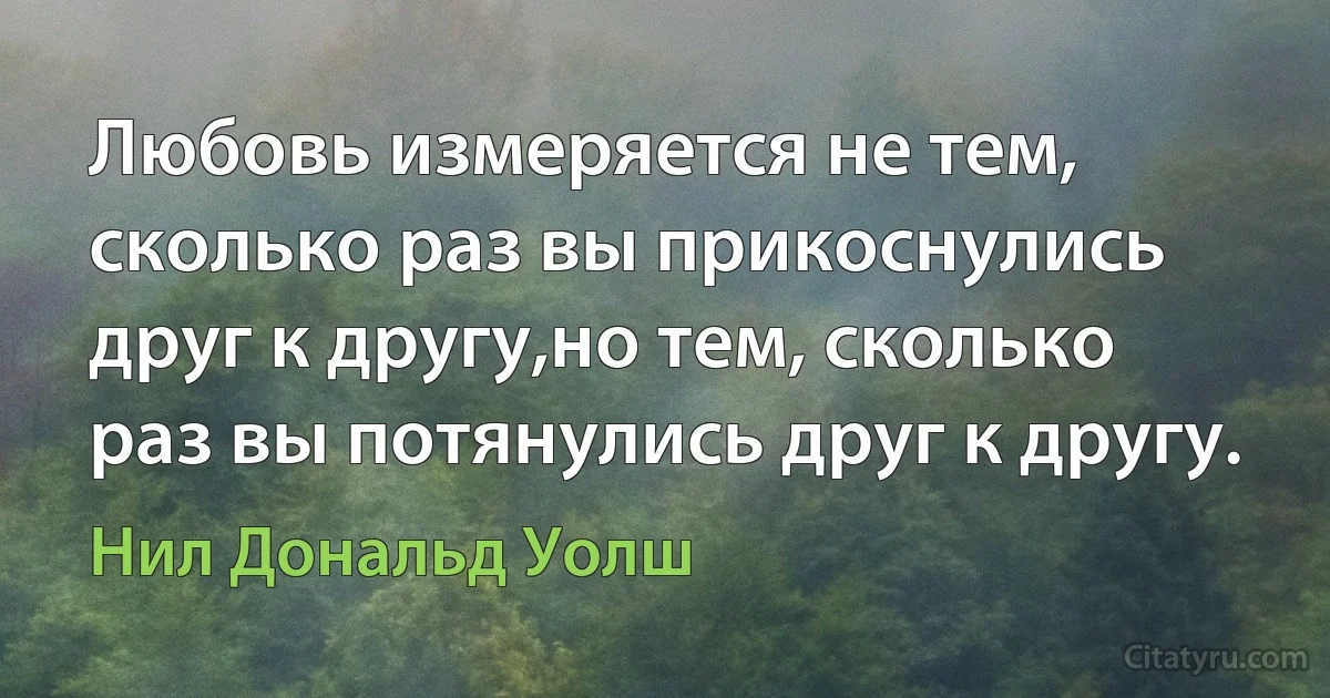 Любовь измеряется не тем, сколько раз вы прикоснулись друг к другу,но тем, сколько раз вы потянулись друг к другу. (Нил Дональд Уолш)