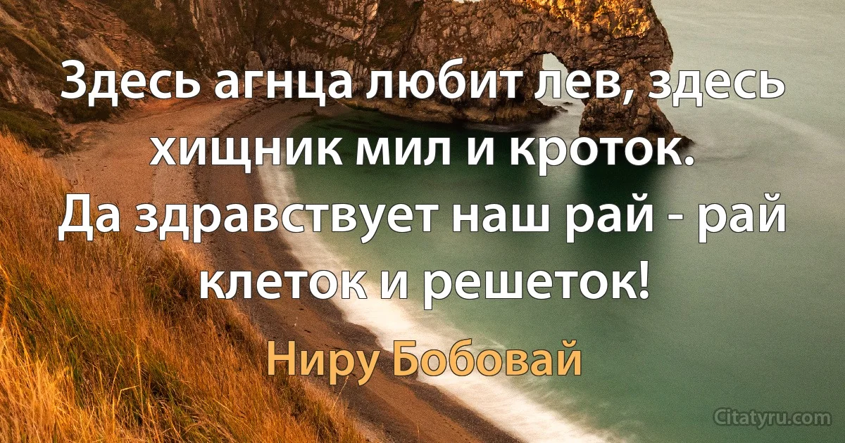 Здесь агнца любит лев, здесь хищник мил и кроток.
Да здравствует наш рай - рай клеток и решеток! (Ниру Бобовай)