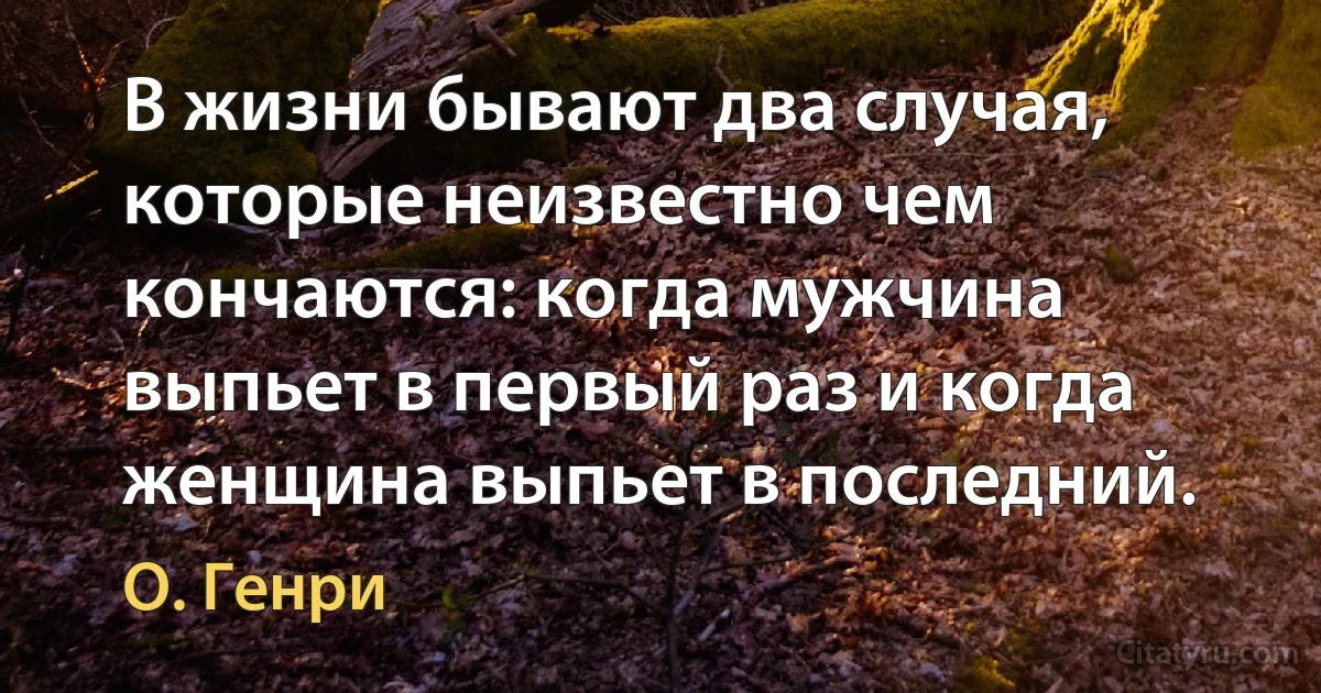 В жизни бывают два случая, которые неизвестно чем кончаются: когда мужчина выпьет в первый раз и когда женщина выпьет в последний. (О. Генри)