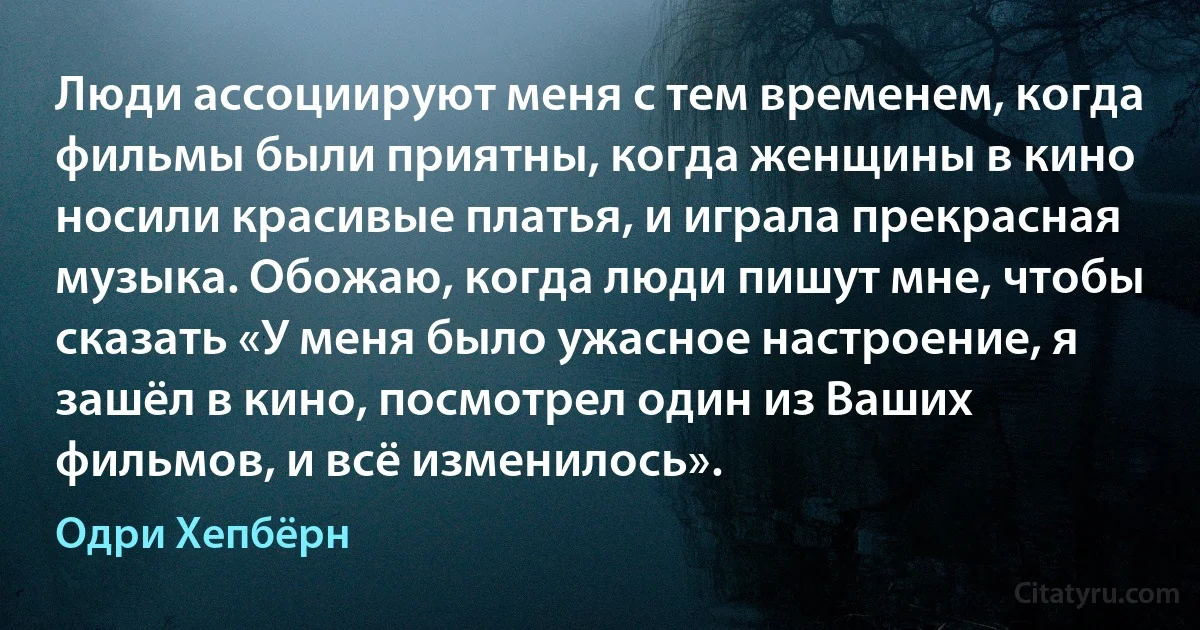 Люди ассоциируют меня с тем временем, когда фильмы были приятны, когда женщины в кино носили красивые платья, и играла прекрасная музыка. Обожаю, когда люди пишут мне, чтобы сказать «У меня было ужасное настроение, я зашёл в кино, посмотрел один из Ваших фильмов, и всё изменилось». (Одри Хепбёрн)