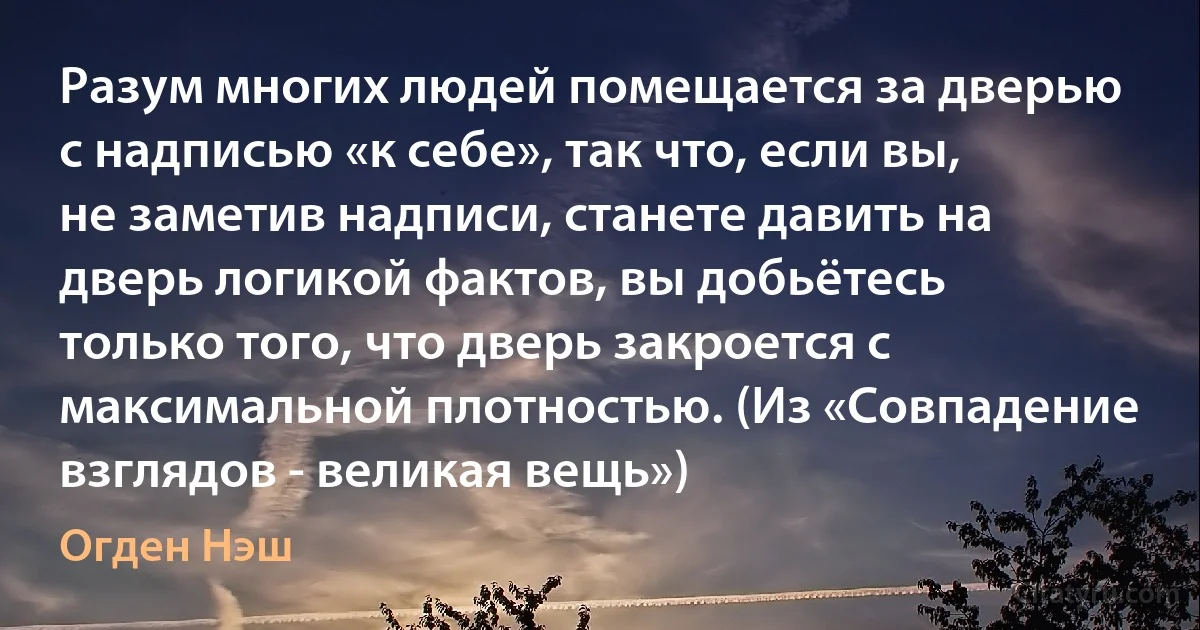 Разум многих людей помещается за дверью с надписью «к себе», так что, если вы, не заметив надписи, станете давить на дверь логикой фактов, вы добьётесь только того, что дверь закроется с максимальной плотностью. (Из «Совпадение взглядов - великая вещь») (Огден Нэш)