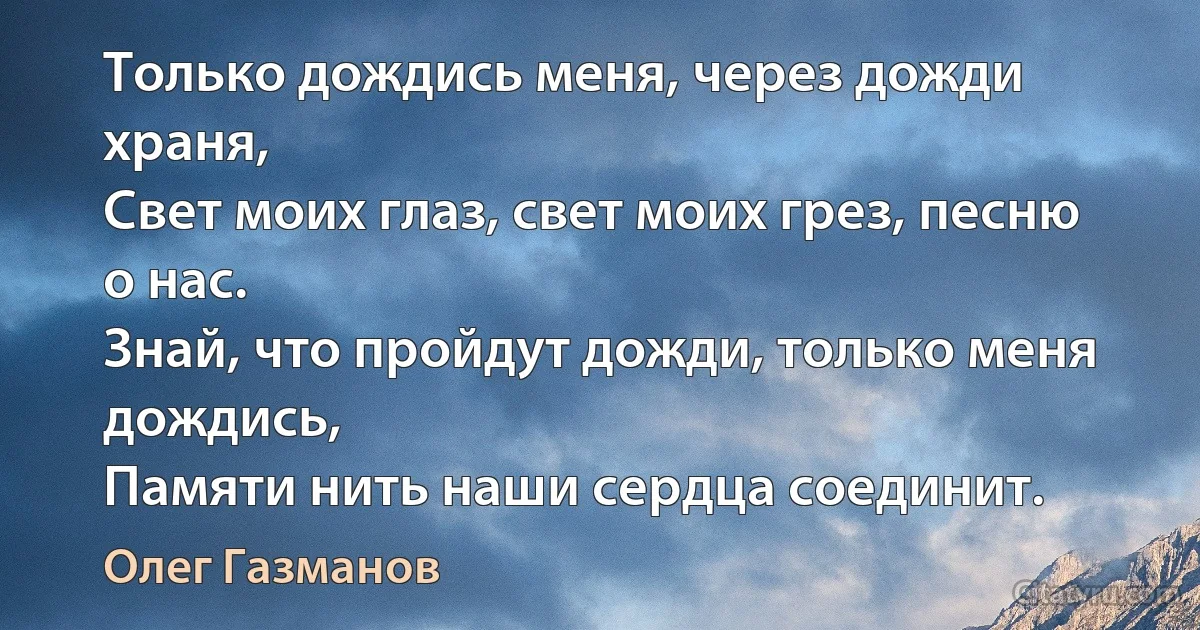 Только дождись меня, через дожди храня,
Свет моих глаз, свет моих грез, песню о нас.
Знай, что пройдут дожди, только меня дождись,
Памяти нить наши сердца соединит. (Олег Газманов)