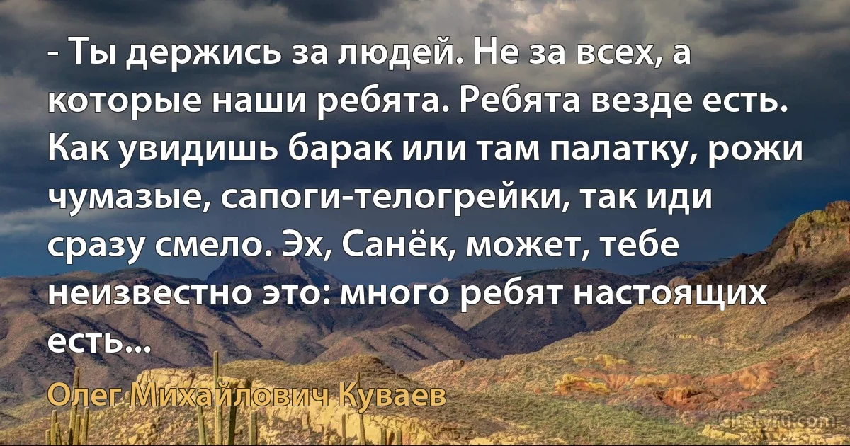 - Ты держись за людей. Не за всех, а которые наши ребята. Ребята везде есть. Как увидишь барак или там палатку, рожи чумазые, сапоги-телогрейки, так иди сразу смело. Эх, Санёк, может, тебе неизвестно это: много ребят настоящих есть... (Олег Михайлович Куваев)