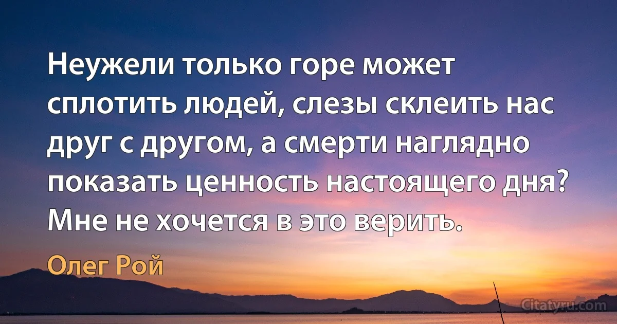 Неужели только горе может сплотить людей, слезы склеить нас друг с другом, а смерти наглядно показать ценность настоящего дня? Мне не хочется в это верить. (Олег Рой)