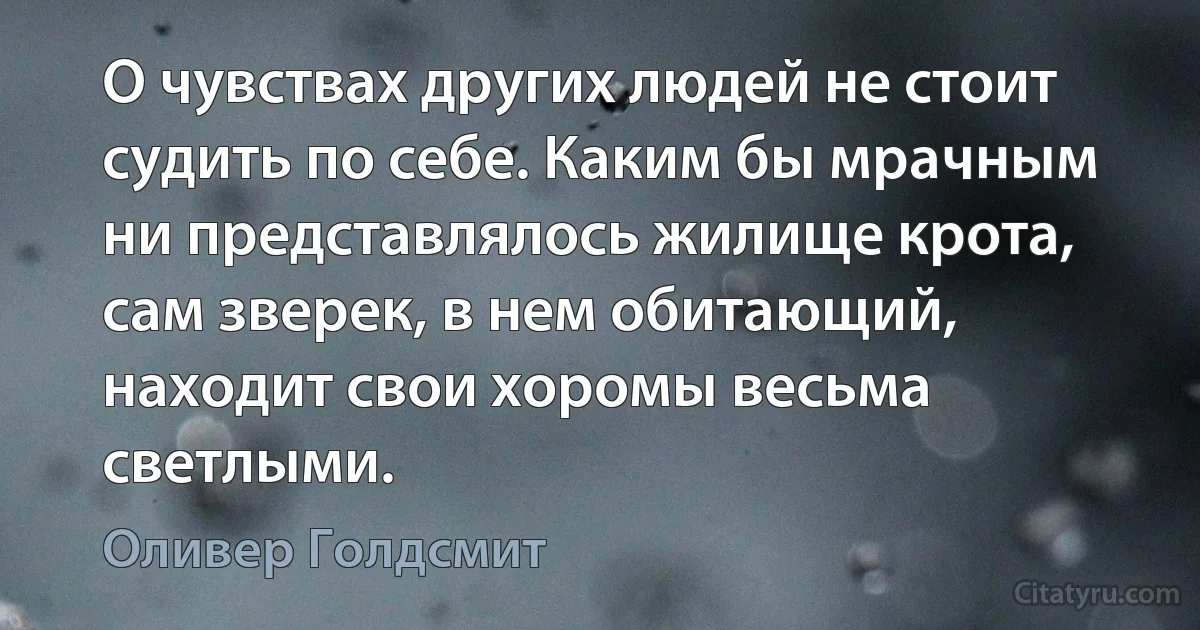 О чувствах других людей не стоит судить по себе. Каким бы мрачным ни представлялось жилище крота, сам зверек, в нем обитающий, находит свои хоромы весьма светлыми. (Оливер Голдсмит)