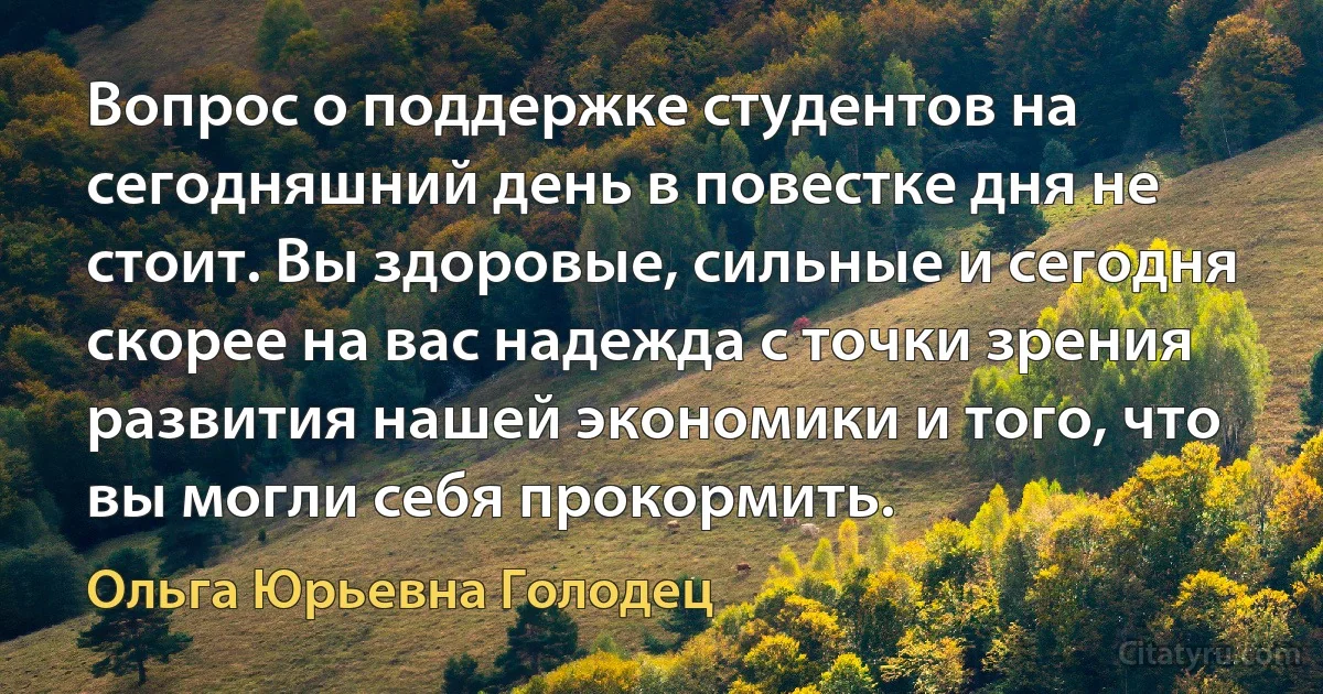 Вопрос о поддержке студентов на сегодняшний день в повестке дня не стоит. Вы здоровые, сильные и сегодня скорее на вас надежда с точки зрения развития нашей экономики и того, что вы могли себя прокормить. (Ольга Юрьевна Голодец)