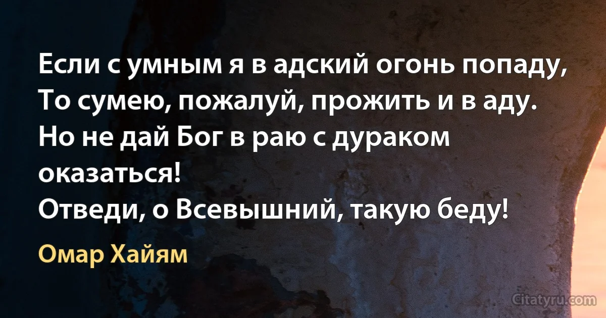 Если с умным я в адский огонь попаду,
То сумею, пожалуй, прожить и в аду.
Но не дай Бог в раю с дураком оказаться!
Отведи, о Всевышний, такую беду! (Омар Хайям)