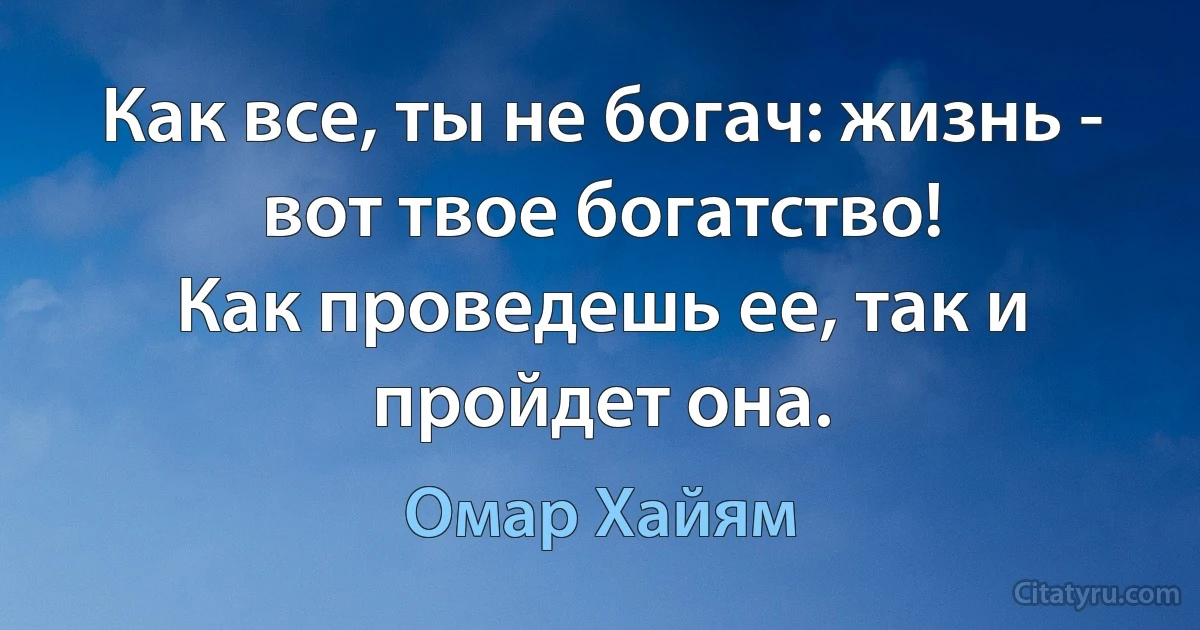 Как все, ты не богач: жизнь - вот твое богатство!
Как проведешь ее, так и пройдет она. (Омар Хайям)