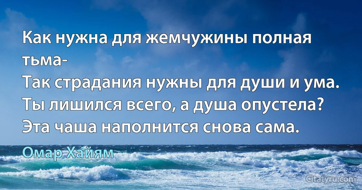 Как нужна для жемчужины полная тьма-
Так страдания нужны для души и ума.
Ты лишился всего, а душа опустела?
Эта чаша наполнится снова сама. (Омар Хайям)