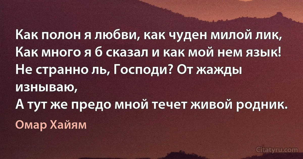 Как полон я любви, как чуден милой лик,
Как много я б сказал и как мой нем язык!
Не странно ль, Господи? От жажды изнываю,
А тут же предо мной течет живой родник. (Омар Хайям)