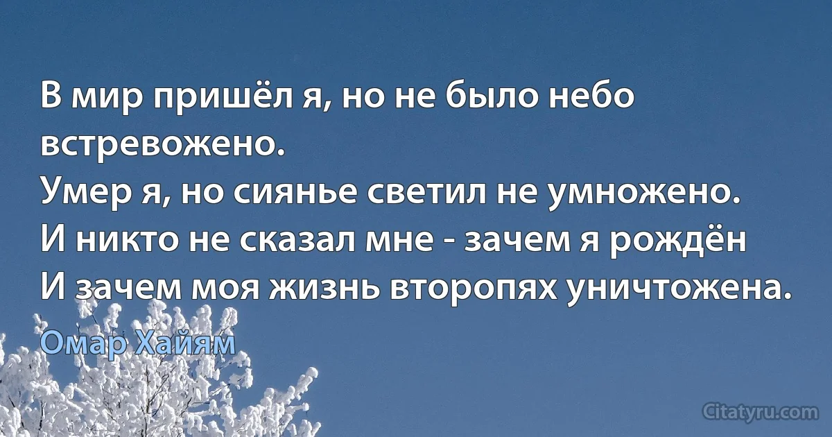 В мир пришёл я, но не было небо встревожено.
Умер я, но сиянье светил не умножено.
И никто не сказал мне - зачем я рождён
И зачем моя жизнь второпях уничтожена. (Омар Хайям)