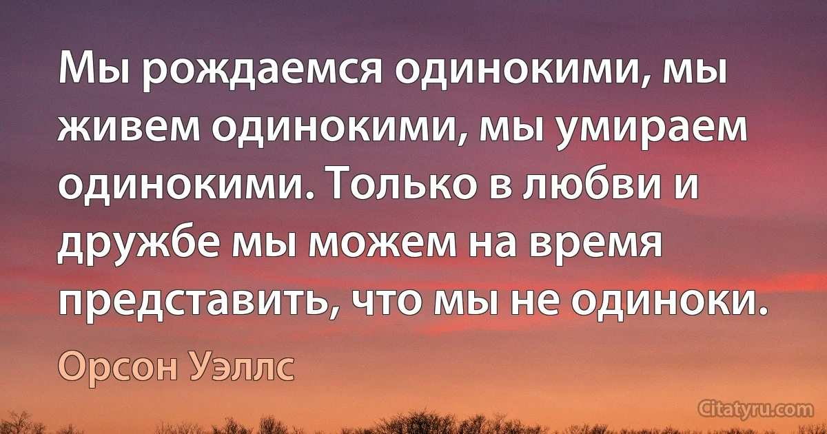 Мы рождаемся одинокими, мы живем одинокими, мы умираем одинокими. Только в любви и дружбе мы можем на время представить, что мы не одиноки. (Орсон Уэллс)