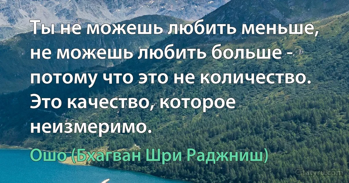 Ты не можешь любить меньше, не можешь любить больше - потому что это не количество. Это качество, которое неизмеримо. (Ошо (Бхагван Шри Раджниш))