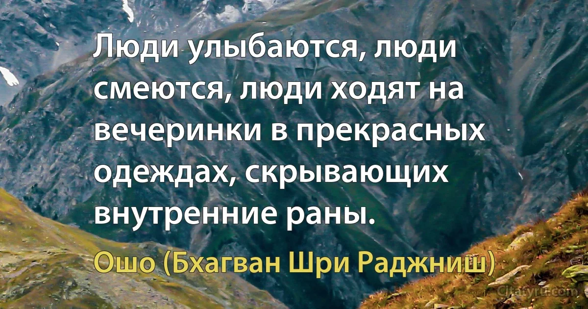 Люди улыбаются, люди смеются, люди ходят на вечеринки в прекрасных одеждах, скрывающих внутренние раны. (Ошо (Бхагван Шри Раджниш))