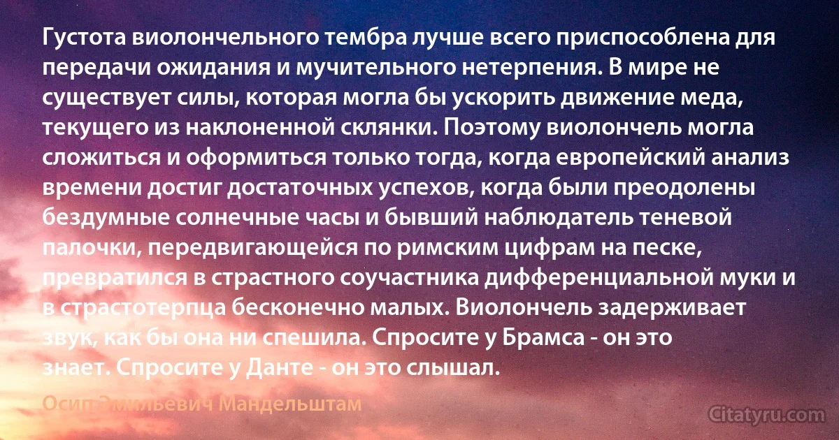 Густота виолончельного тембра лучше всего приспособлена для передачи ожидания и мучительного нетерпения. В мире не существует силы, которая могла бы ускорить движение меда, текущего из наклоненной склянки. Поэтому виолончель могла сложиться и оформиться только тогда, когда европейский анализ времени достиг достаточных успехов, когда были преодолены бездумные солнечные часы и бывший наблюдатель теневой палочки, передвигающейся по римским цифрам на песке, превратился в страстного соучастника дифференциальной муки и в страстотерпца бесконечно малых. Виолончель задерживает звук, как бы она ни спешила. Спросите у Брамса - он это знает. Спросите у Данте - он это слышал. (Осип Эмильевич Мандельштам)