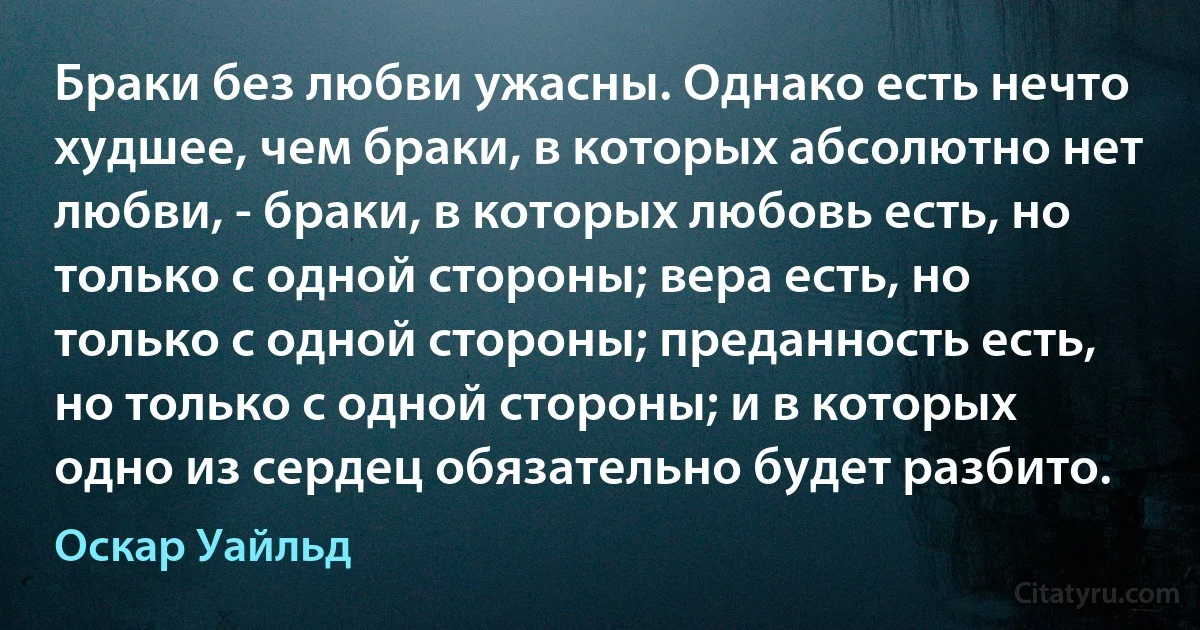 Браки без любви ужасны. Однако есть нечто худшее, чем браки, в которых абсолютно нет любви, - браки, в которых любовь есть, но только с одной стороны; вера есть, но только с одной стороны; преданность есть, но только с одной стороны; и в которых одно из сердец обязательно будет разбито. (Оскар Уайльд)