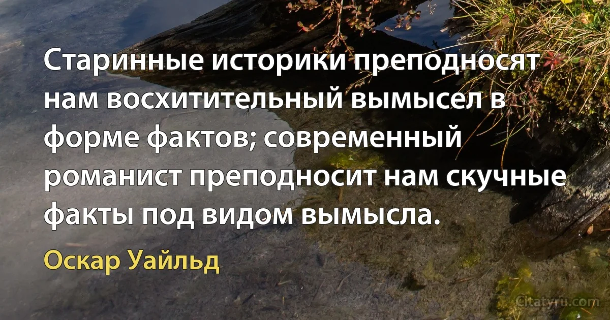 Старинные историки преподносят нам восхитительный вымысел в форме фактов; современный романист преподносит нам скучные факты под видом вымысла. (Оскар Уайльд)