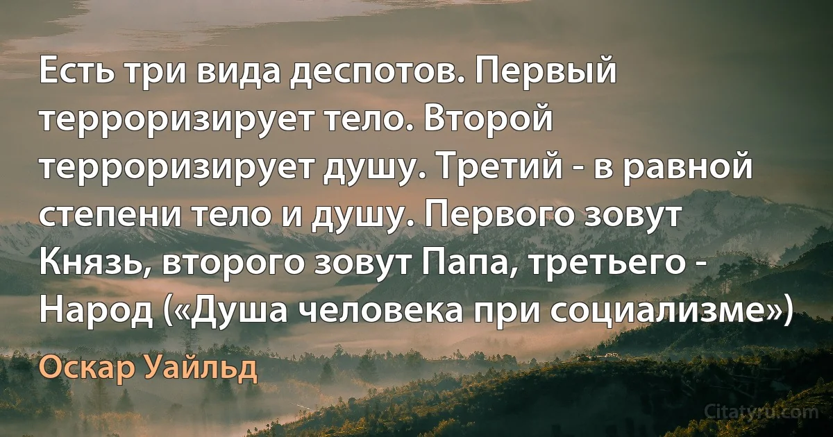 Есть три вида деспотов. Первый терроризирует тело. Второй терроризирует душу. Третий - в равной степени тело и душу. Первого зовут Князь, второго зовут Папа, третьего - Народ («Душа человека при социализме») (Оскар Уайльд)