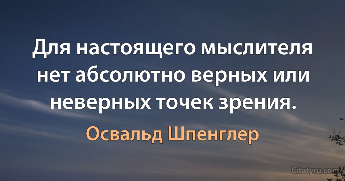 Для настоящего мыслителя нет абсолютно верных или неверных точек зрения. (Освальд Шпенглер)