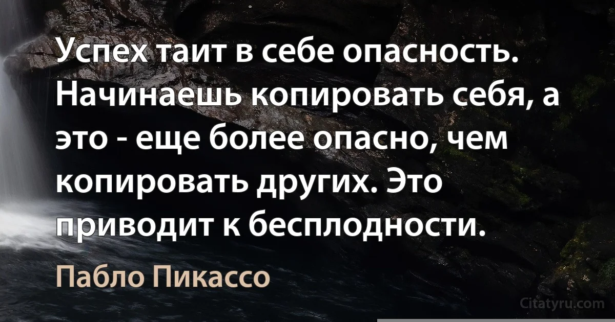 Успех таит в себе опасность. Начинаешь копировать себя, а это - еще более опасно, чем копировать других. Это приводит к бесплодности. (Пабло Пикассо)