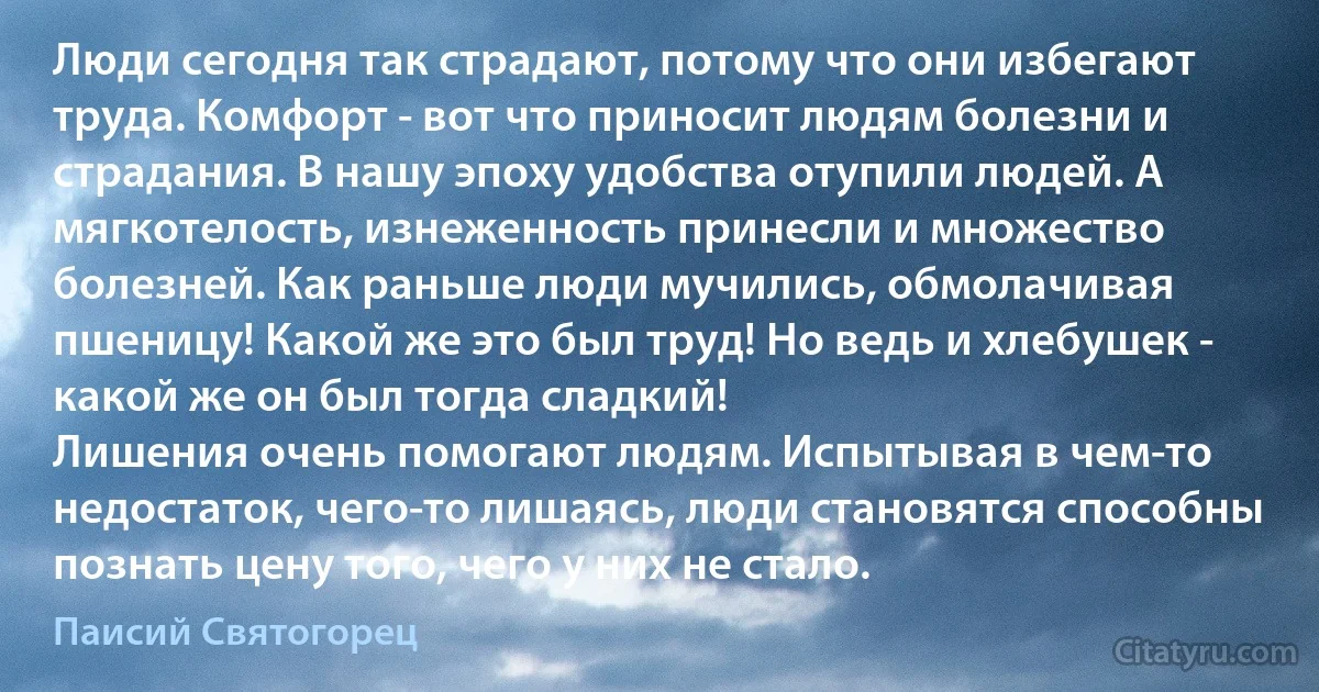 Люди сегодня так страдают, потому что они избегают труда. Комфорт - вот что приносит людям болезни и страдания. В нашу эпоху удобства отупили людей. А мягкотелость, изнеженность принесли и множество болезней. Как раньше люди мучились, обмолачивая пшеницу! Какой же это был труд! Но ведь и хлебушек - какой же он был тогда сладкий!
Лишения очень помогают людям. Испытывая в чем-то недостаток, чего-то лишаясь, люди становятся способны познать цену того, чего у них не стало. (Паисий Святогорец)