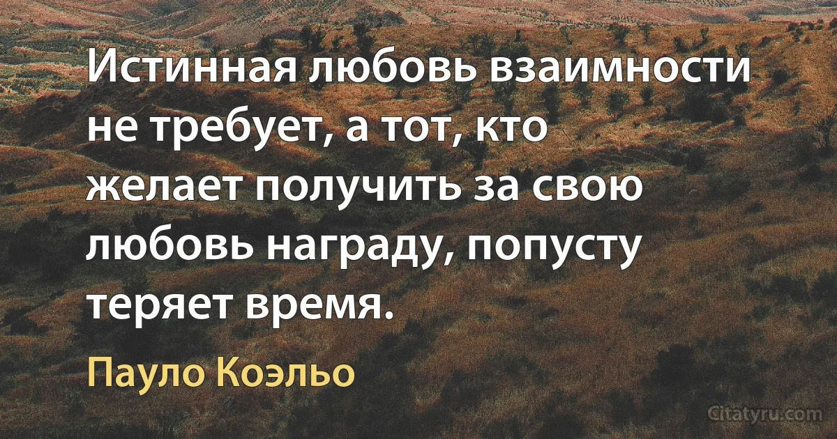 Истинная любовь взаимности не требует, а тот, кто желает получить за свою любовь награду, попусту теряет время. (Пауло Коэльо)